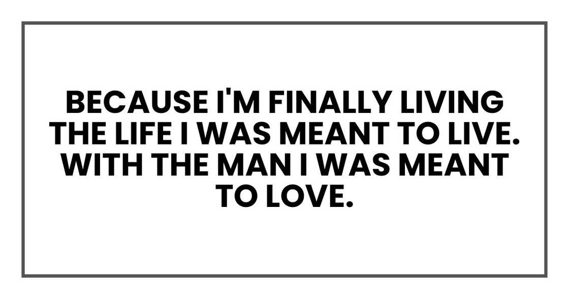 Because I'm finally living the life I was meant to live. With the man I was meant to love.