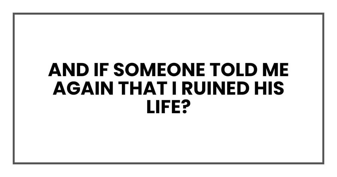 And if someone told me again that I ruined his life?