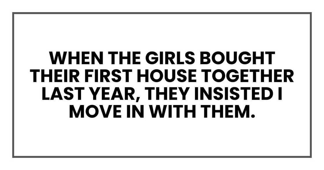 When the girls bought their first house together last year, they insisted I move in with them. When the girls bought their first house together last year, they insisted I move in with them.