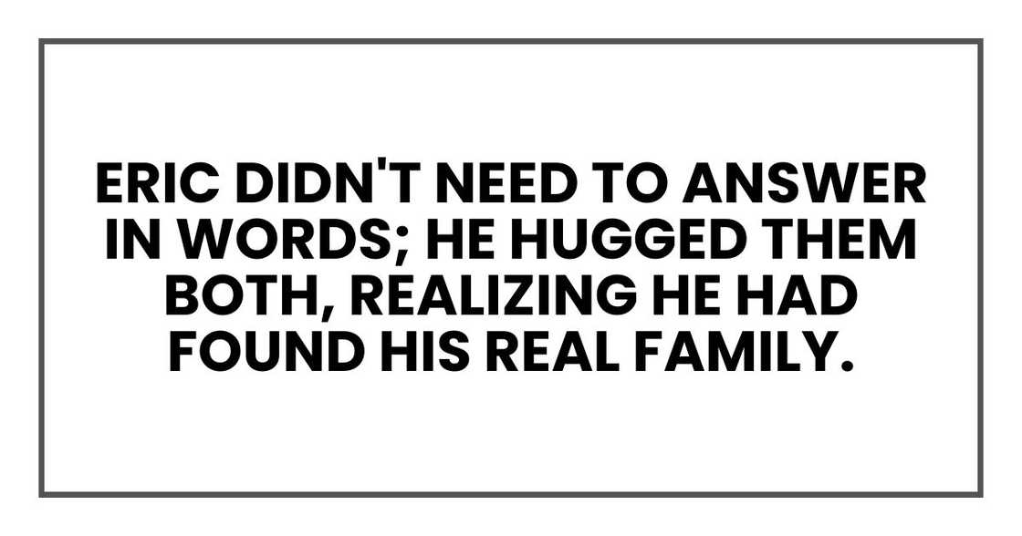Eric didn't need to answer in words; he hugged them both, realizing he had found his real family. Eric didn't need to answer in words; he hugged them both, realizing he had found his real family.