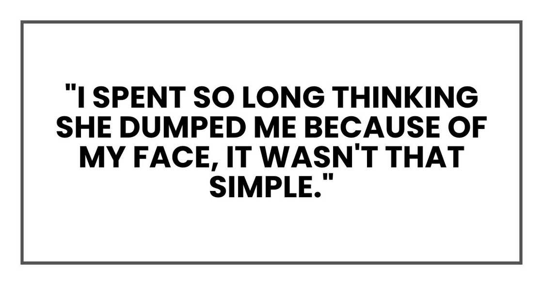 "I spent so long thinking she dumped me because of my face, it wasn't that simple." "I spent so long thinking she dumped me because of my face, it wasn't that simple."