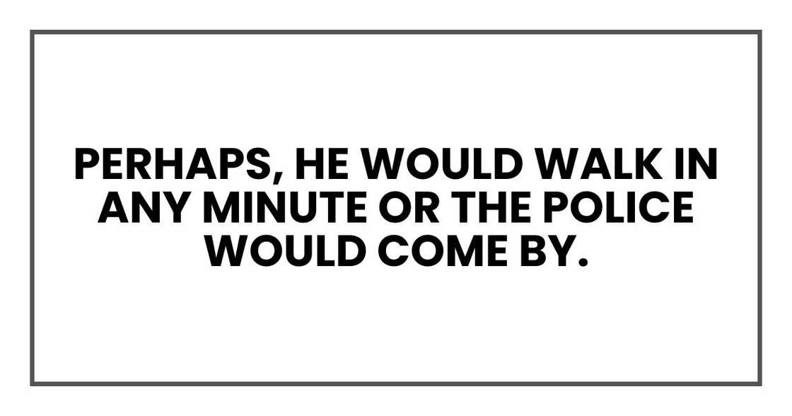 Perhaps, he would walk in any minute or the police would come by. Perhaps, he would walk in any minute or the police would come by.