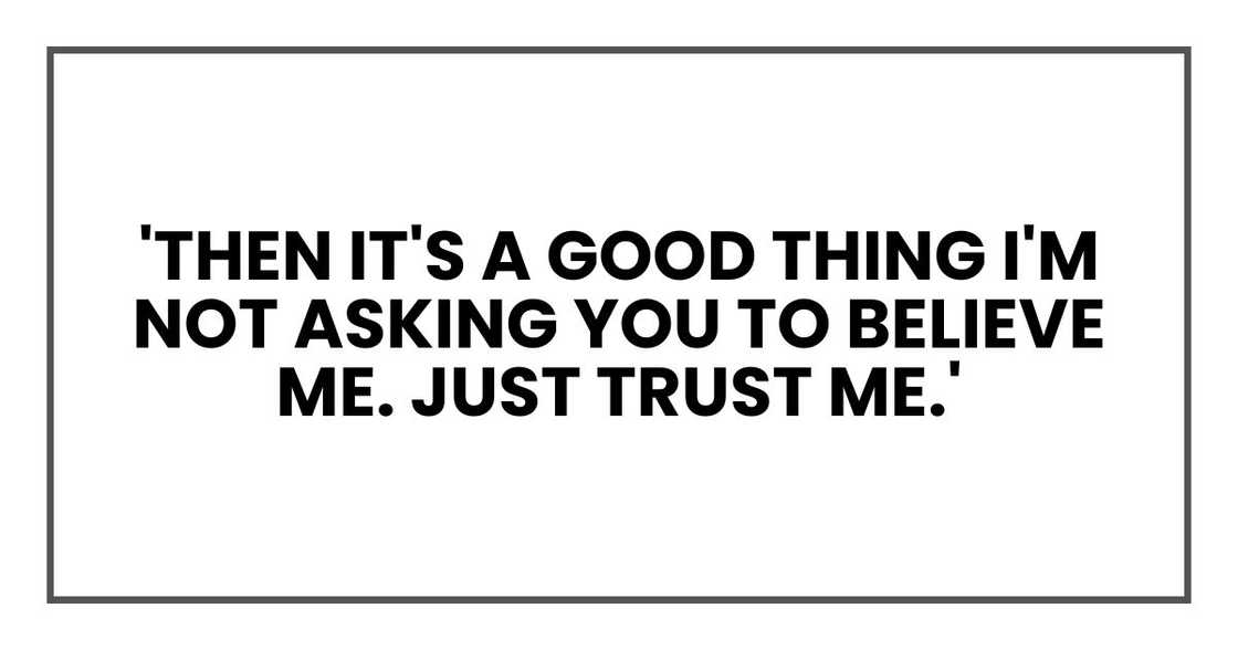 'Then it's a good thing I'm not asking you to believe me. Just trust me.' 'Then it's a good thing I'm not asking you to believe me. Just trust me.'