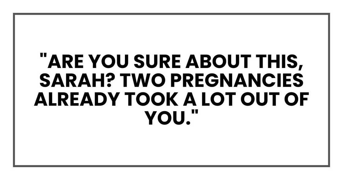 "Are you sure about this, Sarah? Two pregnancies already took a lot out of you." "Are you sure about this, Sarah? Two pregnancies already took a lot out of you."