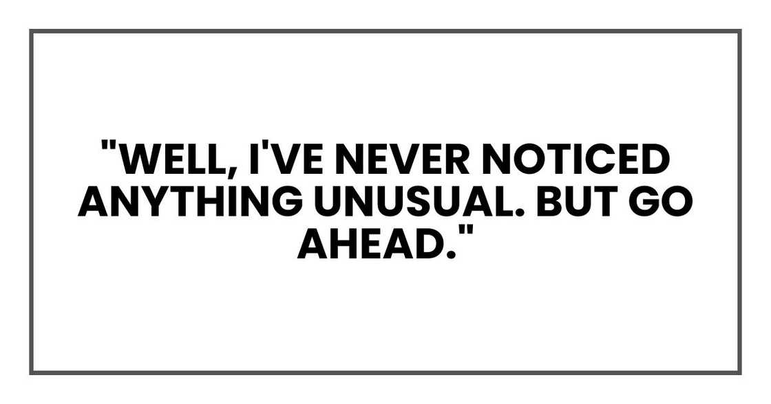"Well, I've never noticed anything unusual. But go ahead."