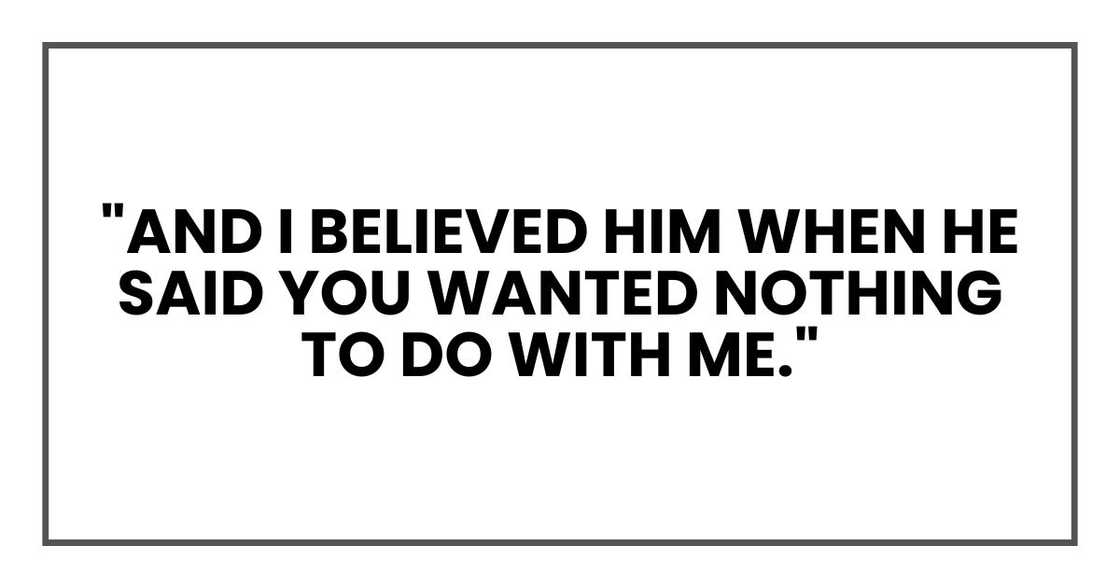 "And I believed him when he said you wanted nothing to do with me." "And I believed him when he said you wanted nothing to do with me."