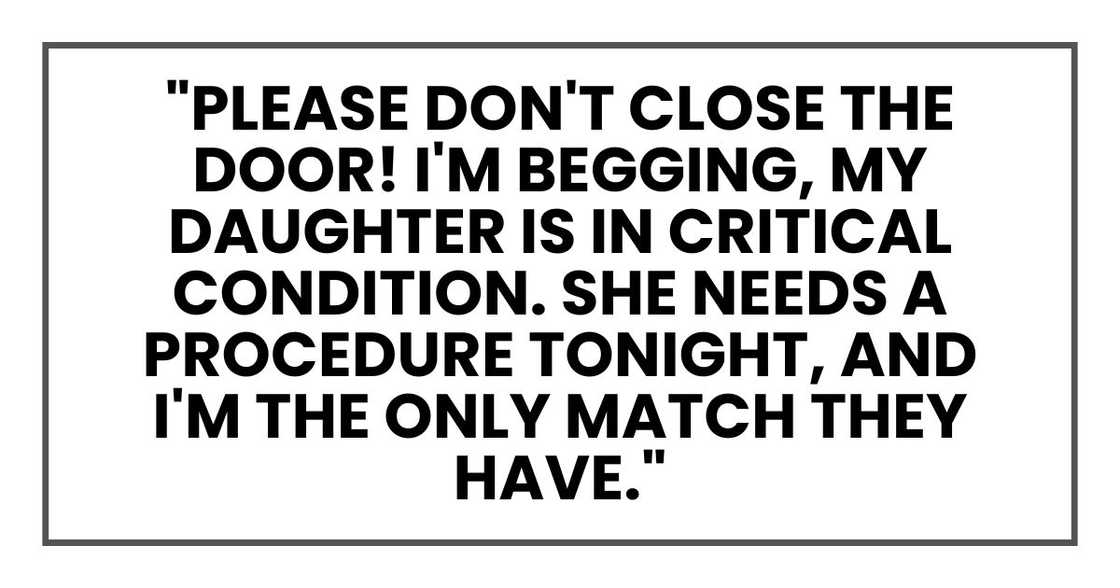 "Please don't close the door! Please, I'm begging you, my daughter is in critical condition. She needs a procedure tonight, and I'm the only match they have. Please."
