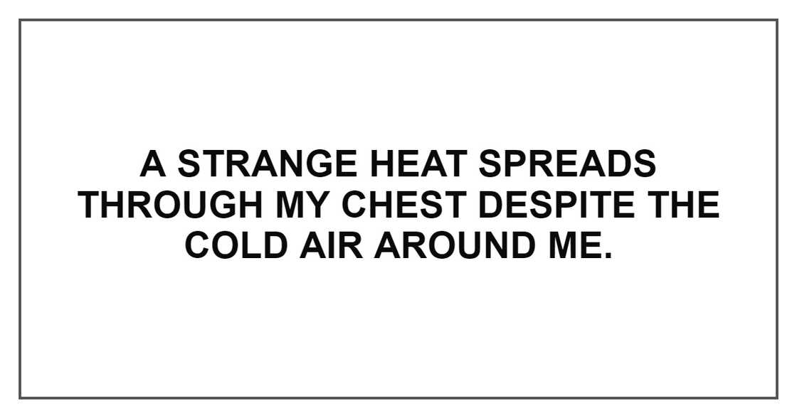 A STRANGE HEAT SPREADS THROUGH MY CHEST