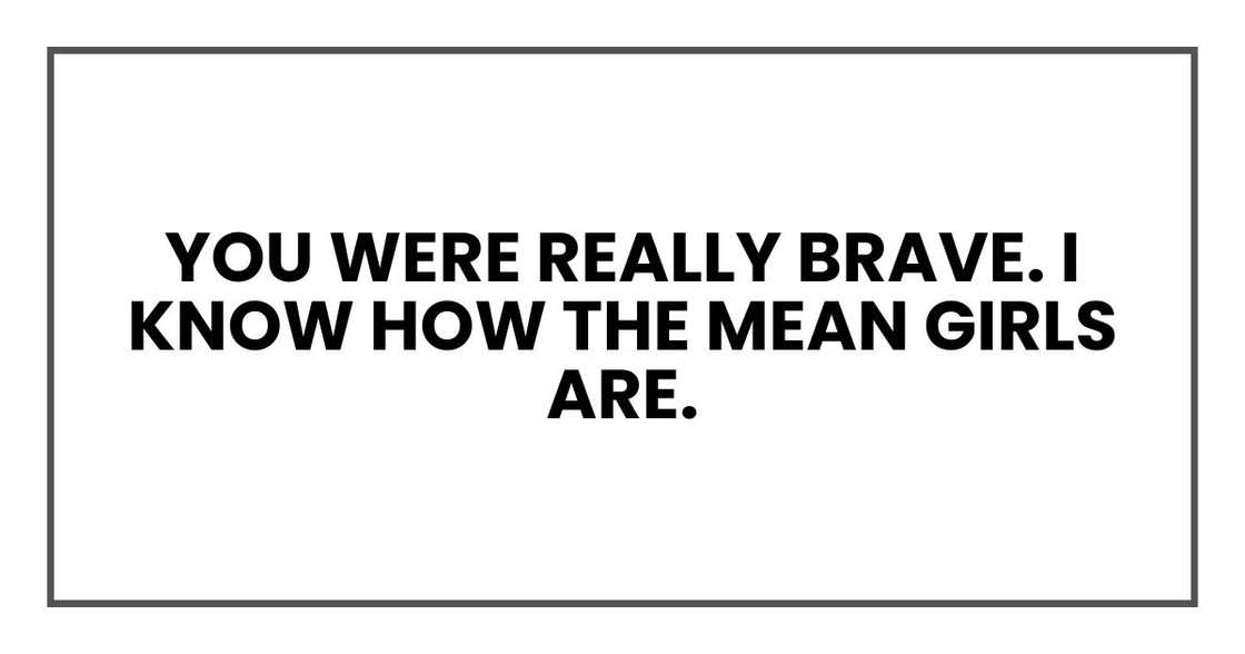 You were really brave. I know how the mean girls are. You were really brave. I know how the mean girls are.