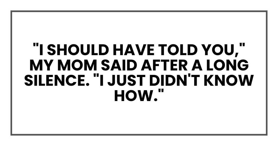 "I should have told you," my mom said after a long silence. "I just didn't know how. "I should have told you," my mom said after a long silence. "I just didn't know how.