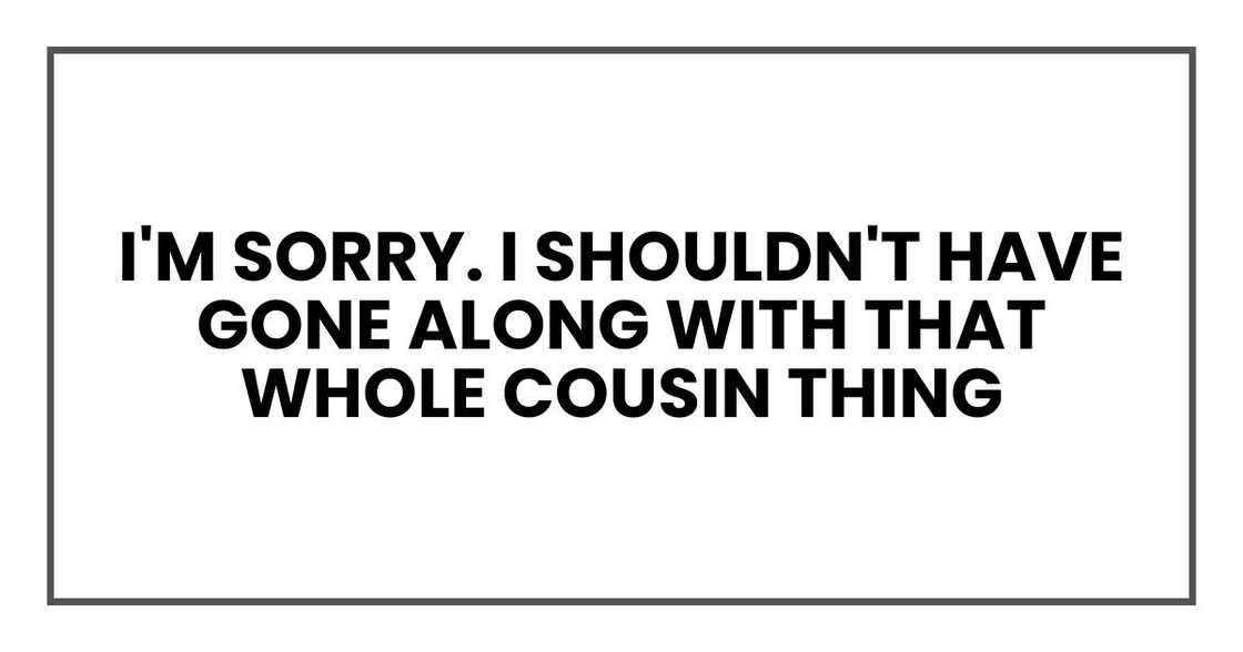 I'm sorry. I shouldn't have gone along with that whole cousin thing I'm sorry. I shouldn't have gone along with that whole cousin thing