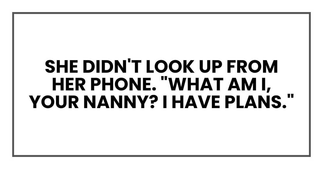 She didn't look up from her phone. "What am I, your nanny? I have plans." She didn't look up from her phone. "What am I, your nanny? I have plans."