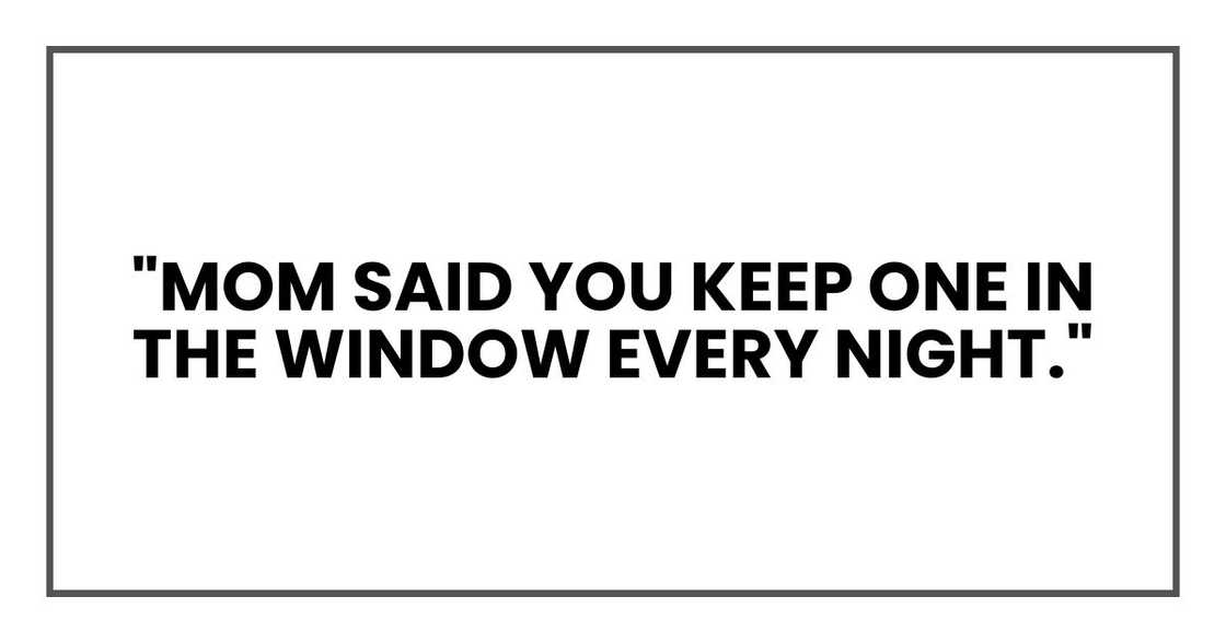 "Mom said you keep one in the window every night." "Mom said you keep one in the window every night."