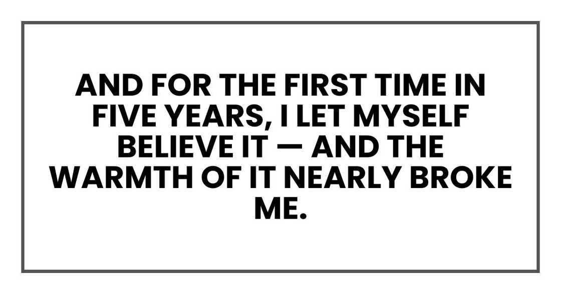 And for the first time in five years, I let myself believe it — and the warmth of it nearly broke me. And for the first time in five years, I let myself believe it — and the warmth of it nearly broke me.