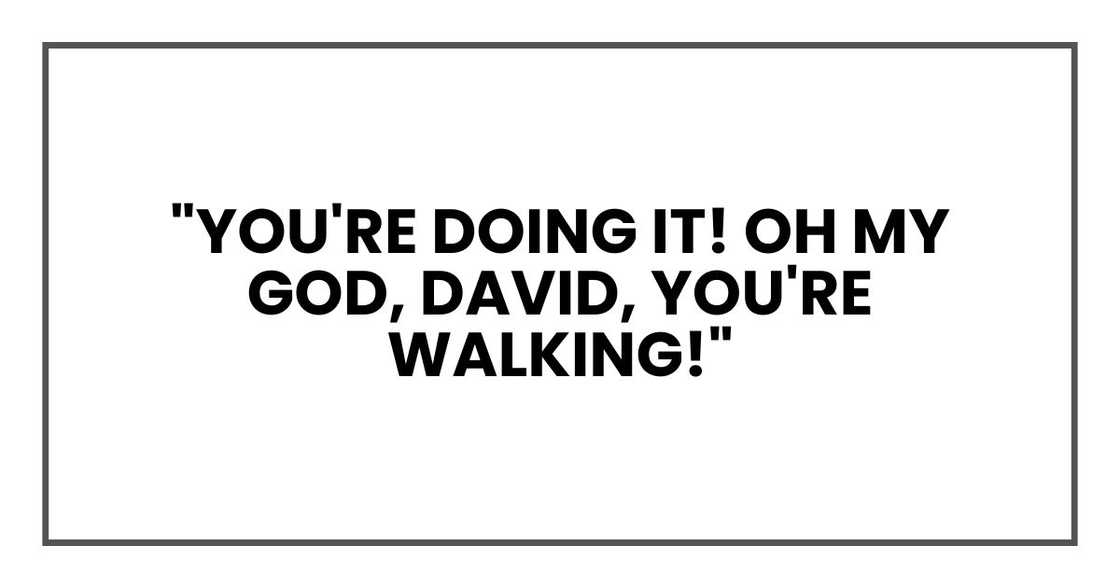 "You're doing it! Oh my god, David, you're walking!" "You're doing it! Oh my god, David, you're walking!"