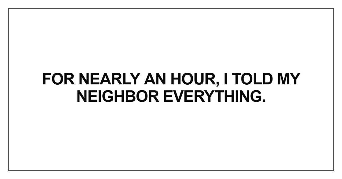 For nearly an hour, I told my neighbor everything For nearly an hour, I told my neighbor everything