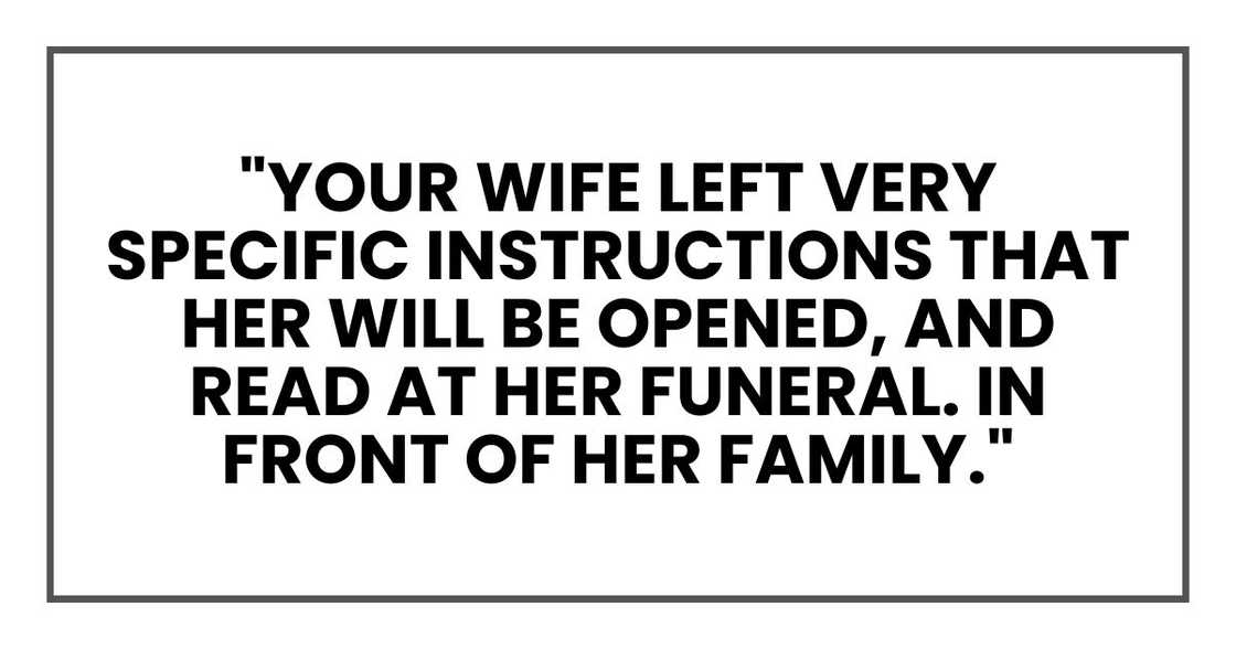 "Your wife left very specific instructions that her will be opened, and read at her funeral. In front of her family." "Your wife left very specific instructions that her will be opened, and read at her funeral. In front of her family."