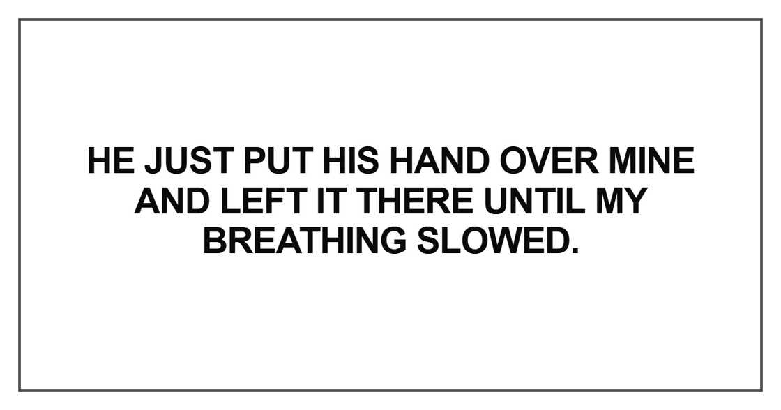He just put his hand over mine and left it there until my breathing slowed He just put his hand over mine and left it there until my breathing slowed