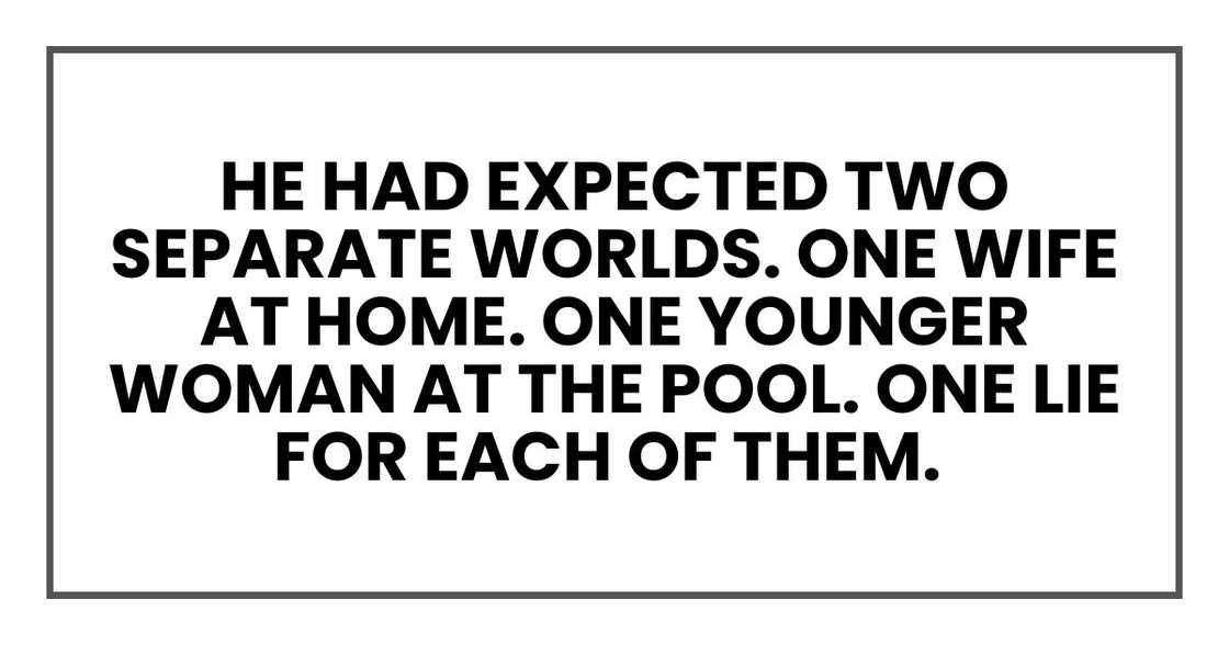 He had expected two separate worlds. One wife at home. One younger woman at the pool. One lie for each of them. He had expected two separate worlds. One wife at home. One younger woman at the pool. One lie for each of them.