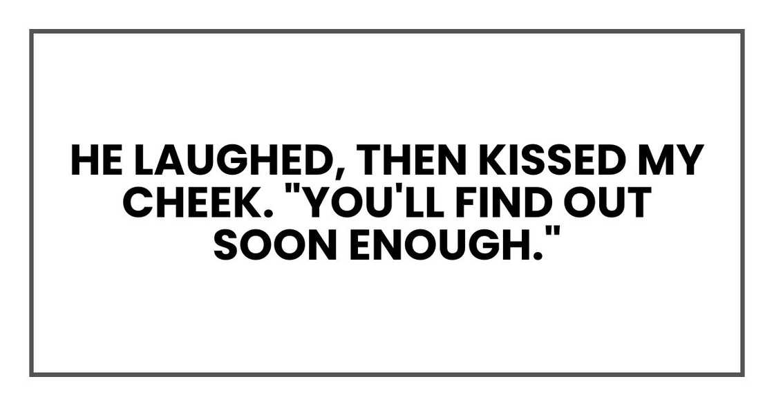 He laughed, then kissed my cheek. "You'll find out soon enough." He laughed, then kissed my cheek. "You'll find out soon enough."