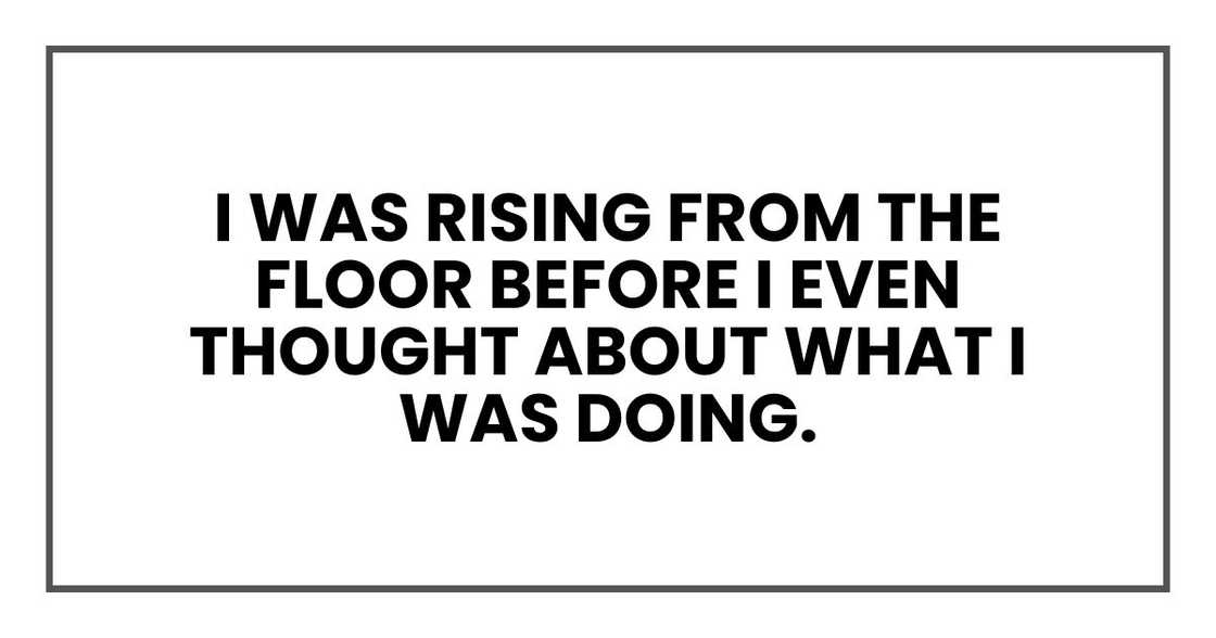 I was rising from the floor before I even thought about what I was doing. I was rising from the floor before I even thought about what I was doing.