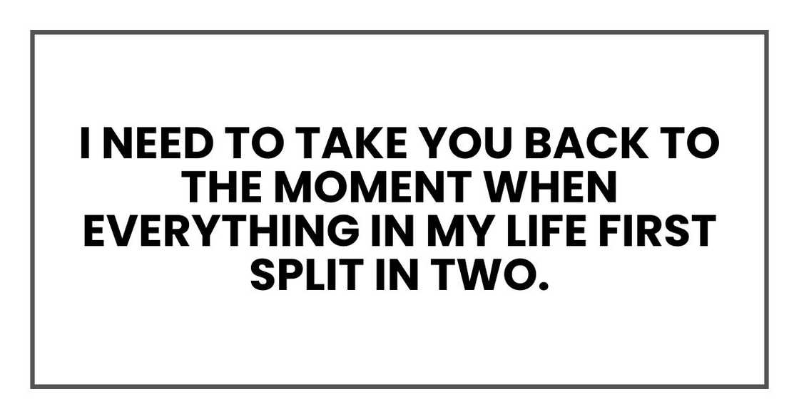 I need to take you back to the moment when everything in my life first split in two.
