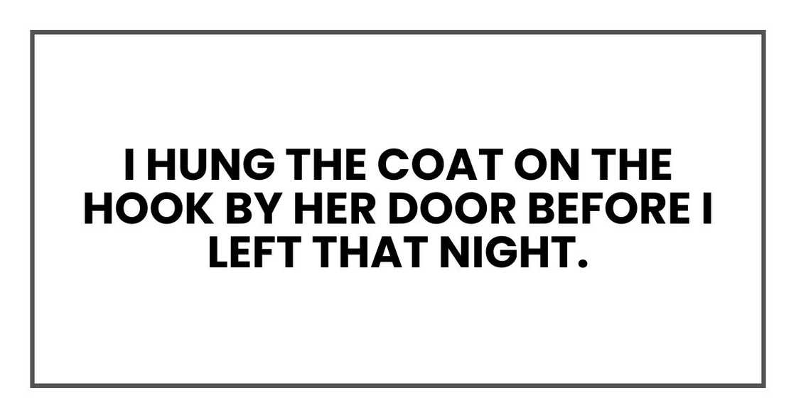 I hung the coat on the hook by her door before I left that night. I hung the coat on the hook by her door before I left that night.