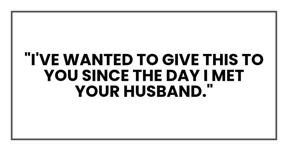I've wanted to give this to you since the day I met your husband. I've wanted to give this to you since the day I met your husband.
