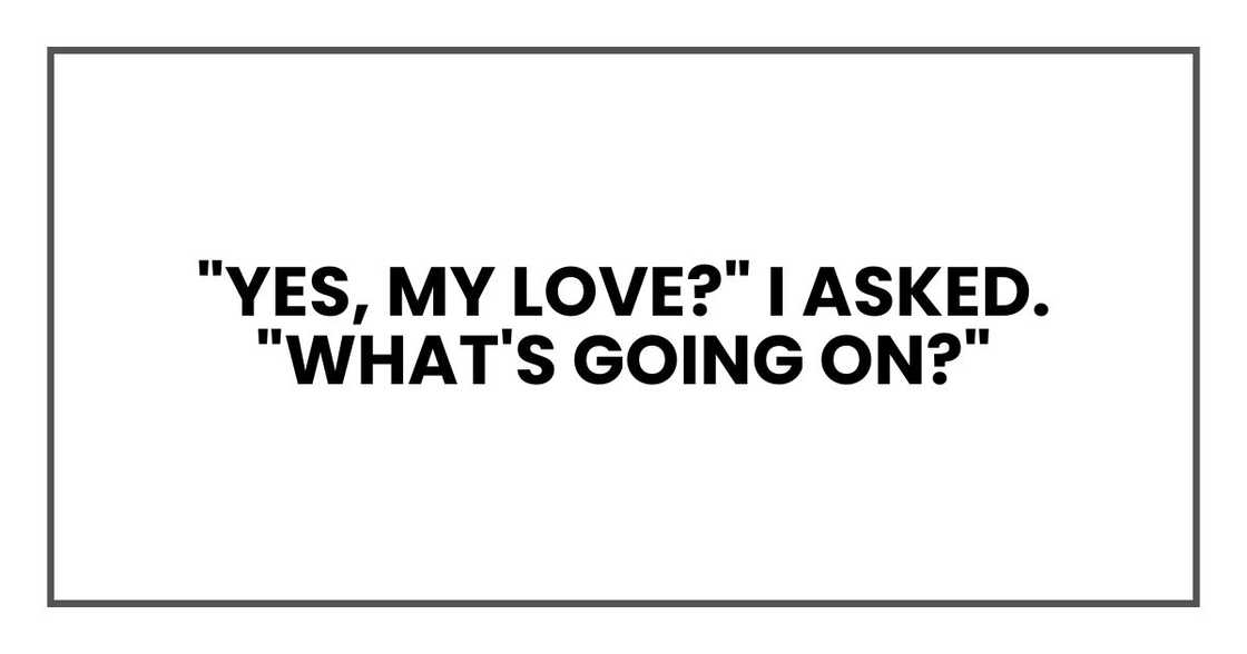 "Yes, my love?" I asked. "What's going on?" "Yes, my love?" I asked. "What's going on?"