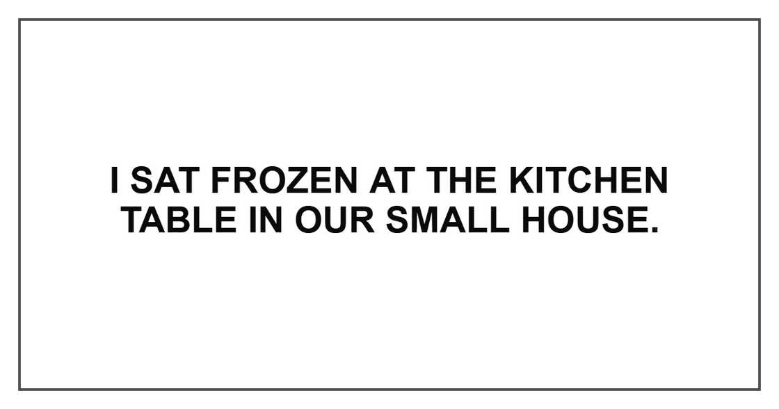 I sat frozen at the kitchen table in our small house. I sat frozen at the kitchen table in our small house.