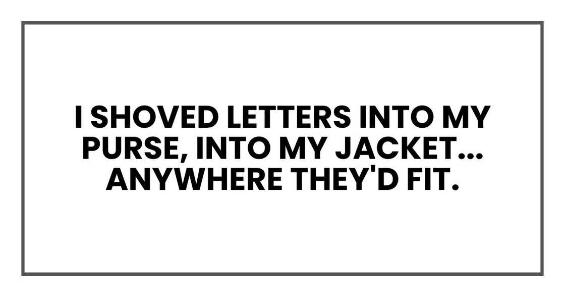 I shoved letters into my purse, into my jacket, into my waistband, anywhere they'd fit. I shoved letters into my purse, into my jacket, into my waistband, anywhere they'd fit.