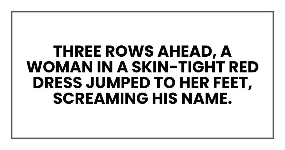 Then, three rows ahead, a woman in a skin-tight red dress jumped to her feet, screaming his name. Then, three rows ahead, a woman in a skin-tight red dress jumped to her feet, screaming his name.