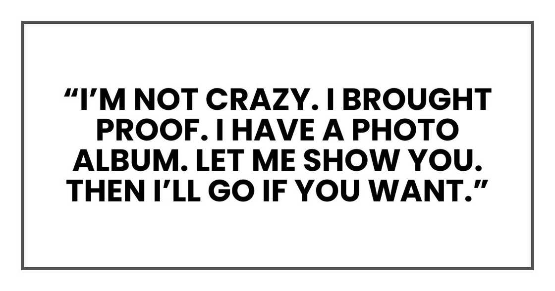 “I’m not crazy. I brought proof. I have a photo album. Please. Just let me show you. Then I’ll go if you want.” “I’m not crazy. I brought proof. I have a photo album. Please. Just let me show you. Then I’ll go if you want.”