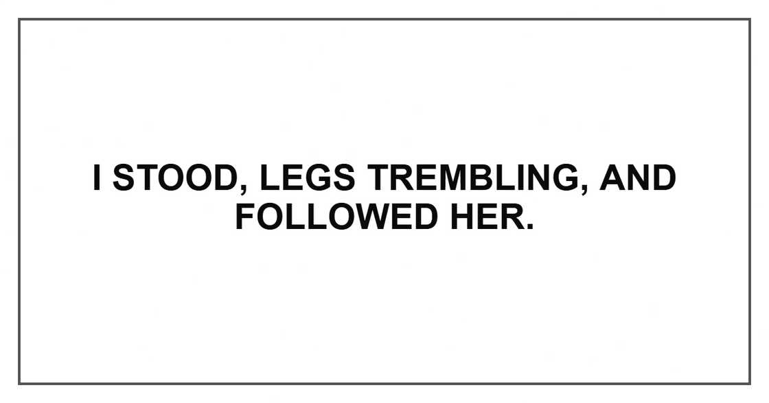 I stood, legs trembling, and followed her. I stood, legs trembling, and followed her.