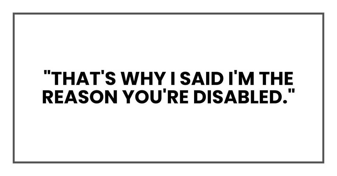 "That's why I said I'm the reason you're disabled." "That's why I said I'm the reason you're disabled."