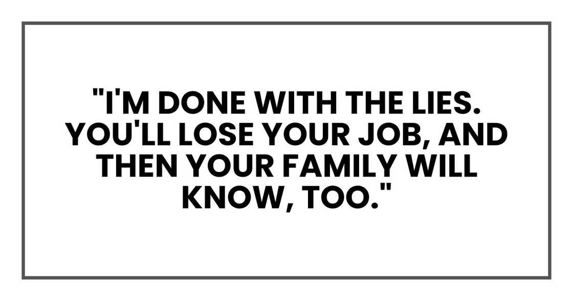 "I'm done with the lies. You'll lose your job, and then your family will know, too." "I'm done with the lies. You'll lose your job, and then your family will know, too."