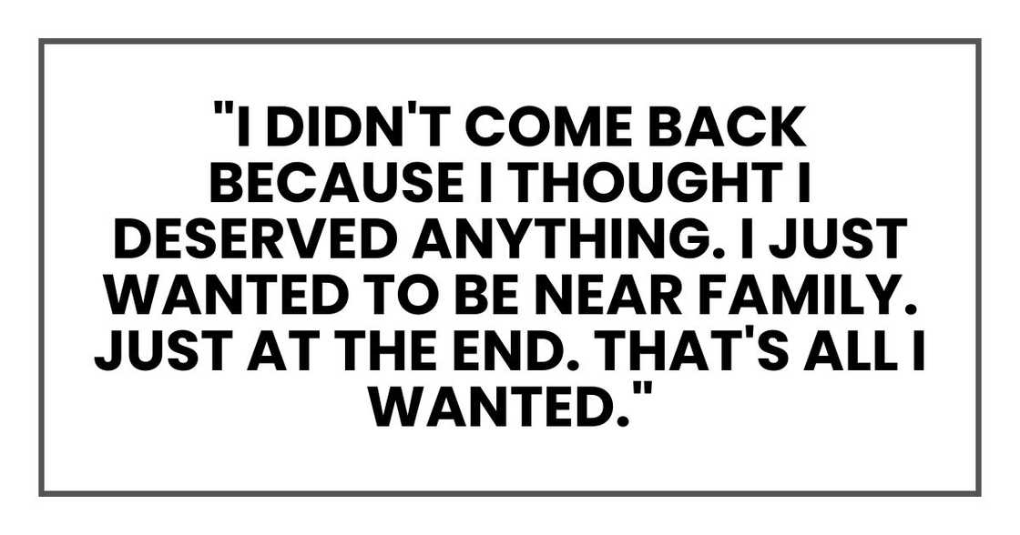 "I didn't come back because I thought I deserved anything. I just wanted to be near family. Just at the end. That's all I wanted." "I didn't come back because I thought I deserved anything. I just wanted to be near family. Just at the end. That's all I wanted."