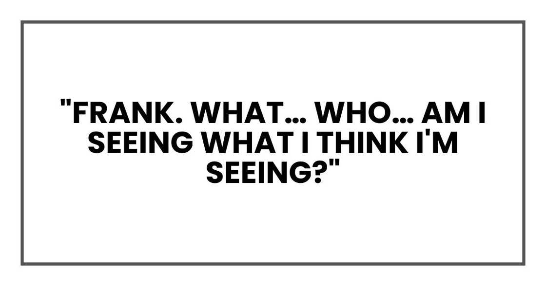 "Frank. What… who… am I seeing what I think I'm seeing?" "Frank. What… who… am I seeing what I think I'm seeing?"