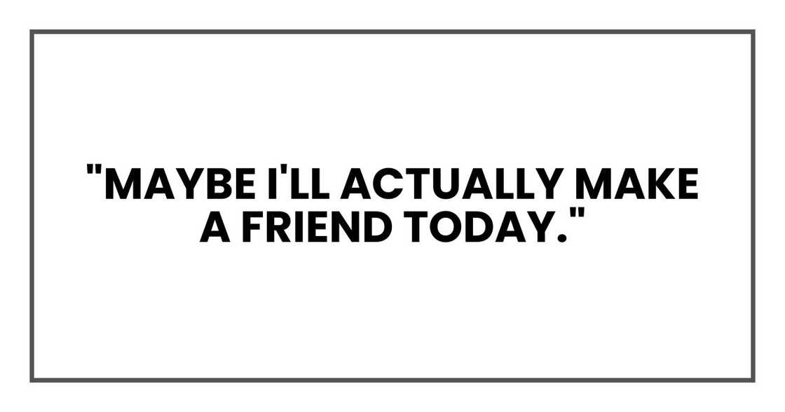 "Maybe I'll actually make a friend today."