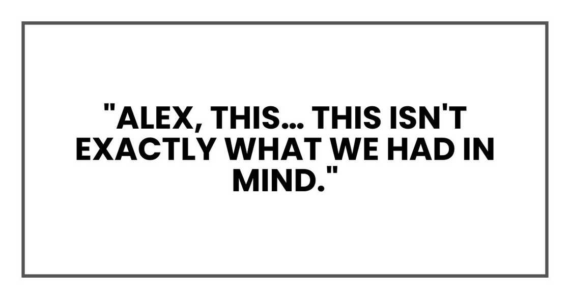 Dad's frown deepened. "Alex, this… this isn't exactly what we had in mind." Dad's frown deepened. "Alex, this… this isn't exactly what we had in mind."