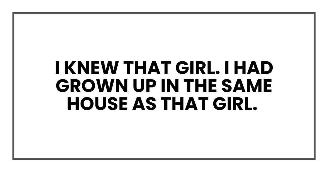 I knew that girl. I had grown up in the same house as that girl. I knew that girl. I had grown up in the same house as that girl.