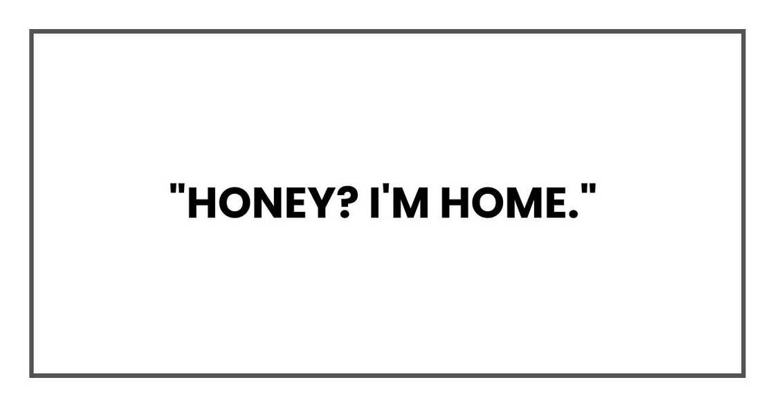 "Honey? I'm home," "Honey? I'm home,"