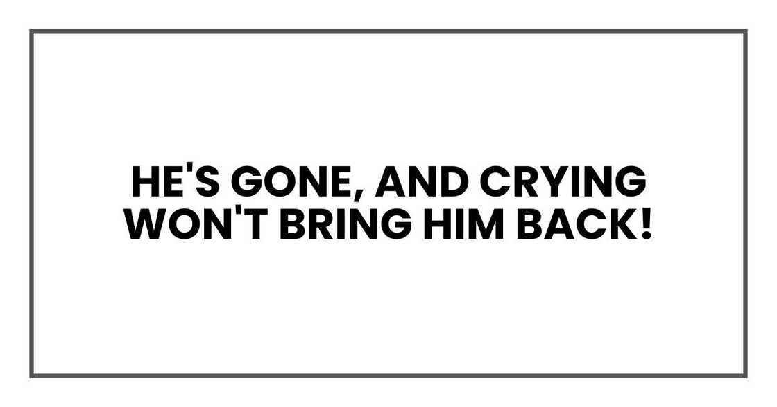 He's gone, and crying won't bring him back! He's gone, and crying won't bring him back!