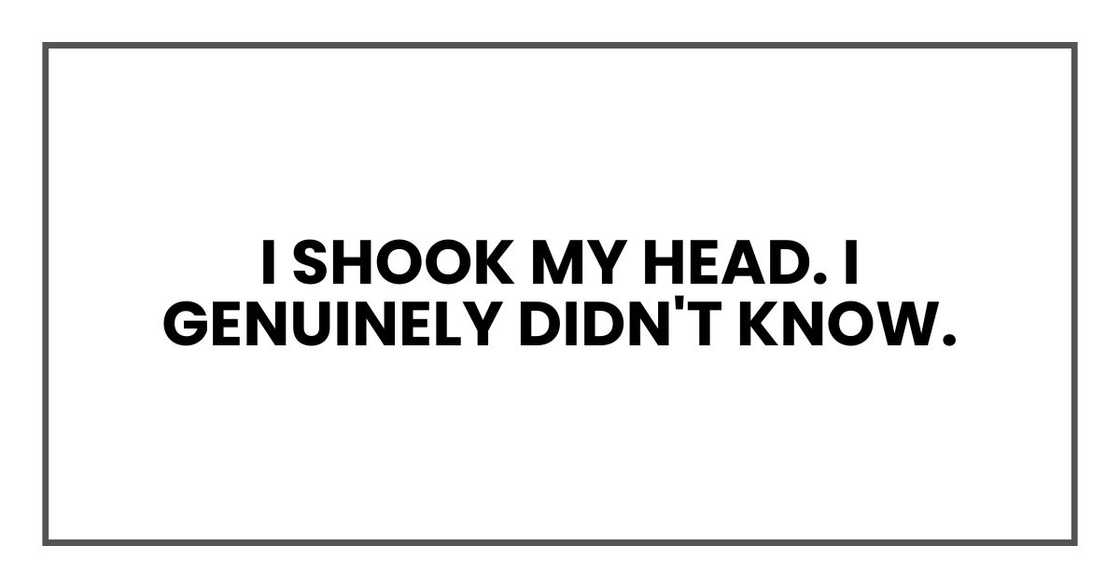 I shook my head. I genuinely didn't know. I shook my head. I genuinely didn't know.