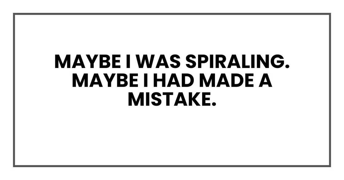 Maybe I was spiraling.
Maybe I had made a mistake. Maybe I was spiraling.
Maybe I had made a mistake.