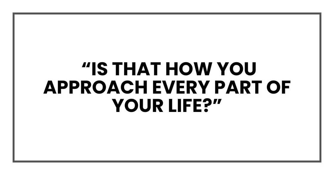 “Is that how you approach every part of your life?”