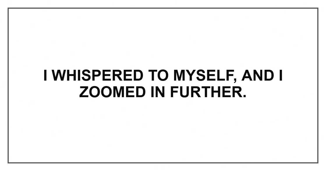 I whispered to myself, and I zoomed in further. I whispered to myself, and I zoomed in further.