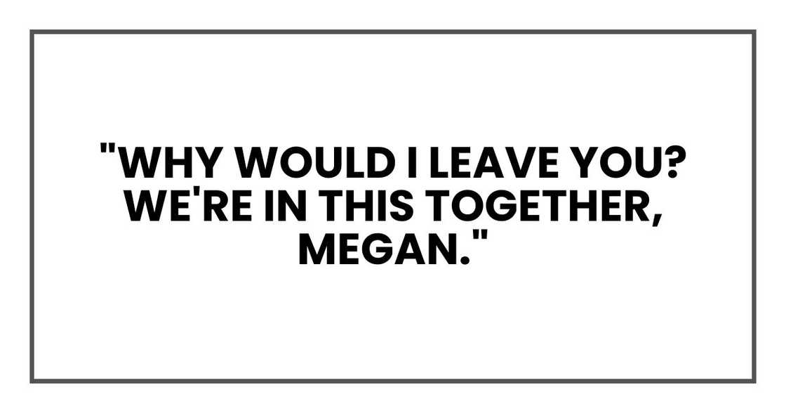 "Why would I leave you?" he asked, holding the pregnancy test. "We're in this together, Megan." "Why would I leave you?" he asked, holding the pregnancy test. "We're in this together, Megan."