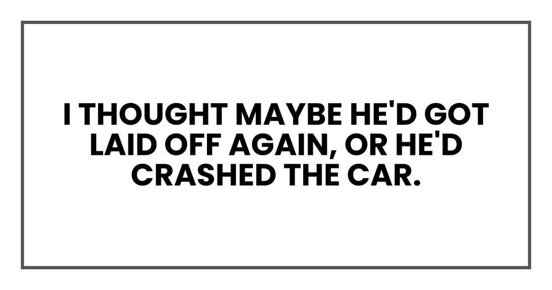 I thought maybe he'd got laid off again, or he'd crashed the car.