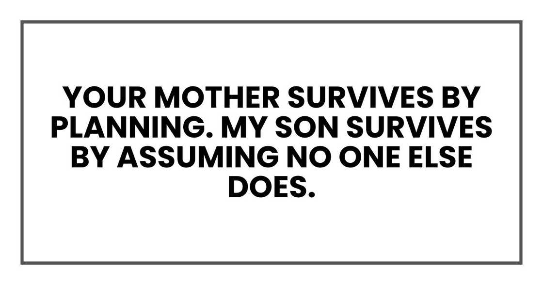 Your mother survives by planning. My son survives by assuming no one else does. Your mother survives by planning. My son survives by assuming no one else does.